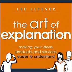 The Art of Explanation: Making Your Ideas, Products and Services Easier to Understand